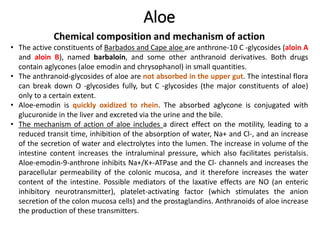 Aloe
Chemical composition and mechanism of action
• The active constituents of Barbados and Cape aloe are anthrone-10 C -glycosides (aloin A
and aloin B), named barbaloin, and some other anthranoid derivatives. Both drugs
contain aglycones (aloe emodin and chrysophanol) in small quantities.
• The anthranoid-glycosides of aloe are not absorbed in the upper gut. The intestinal flora
can break down O -glycosides fully, but C -glycosides (the major constituents of aloe)
only to a certain extent.
• Aloe-emodin is quickly oxidized to rhein. The absorbed aglycone is conjugated with
glucuronide in the liver and excreted via the urine and the bile.
• The mechanism of action of aloe includes a direct effect on the motility, leading to a
reduced transit time, inhibition of the absorption of water, Na+ and Cl-, and an increase
of the secretion of water and electrolytes into the lumen. The increase in volume of the
intestine content increases the intraluminal pressure, which also facilitates peristalsis.
Aloe-emodin-9-anthrone inhibits Na+/K+-ATPase and the Cl- channels and increases the
paracellular permeability of the colonic mucosa, and it therefore increases the water
content of the intestine. Possible mediators of the laxative effects are NO (an enteric
inhibitory neurotransmitter), platelet-activating factor (which stimulates the anion
secretion of the colon mucosa cells) and the prostaglandins. Anthranoids of aloe increase
the production of these transmitters.
 