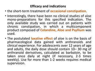 Efficacy and indications
• the short-term treatment of occasional constipation.
• Interestingly, there have been no clinical studies of aloe
mono-preparations for this specified indication. The
only available study was carried out on patients with
chronic constipation, in which a multicomponent
product composed of Celandine, Aloe and Psyllium was
used.
• The postulated laxative effect of aloe is on the basis of
pharmacological data gained with anthranoids and
clinical experience. For adolescents over 12 years of age
and adults, the daily dose should contain 10– 30 mg of
anthranoid derivatives, calculated as barbaloin, to be
taken once daily at night (if necessary, 2-3 times
weekly). Use for more than 1-2 weeks requires medical
supervision.
 
