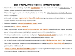 Side-effects, interactions & contraindications
• Porolonged use or an overdosage may lead to hypokalemia which may enhance the effects of cardiac glycosides and
interfere with the antiarrhythmic agents, inducing a QT-prolongation.
• This may be triggered by the concomitant application of medicines that induce hypokalemia (corticosteroids, certain
diuretics and liquorice).
• Anthranoids may induce hyperemia in the pelvic region through the neuromuscular stimulation of the uterine
muscles, which may lead to miscarriage or preterm birth.
• Moreover, aloe-emodin can induce mutagenic effects in vitro
• contraindicated for children under 12.
• Aloe is contraindicated in cases of intestinal obstruction and stenosis, inflammatory colon diseases, abdominal
pain of unknown origin, and a severe dehydration state with water and electrolyte depletion.
• The long-term administration leads to the development of pseudomelanosis coli (pigmentation of the colonic
mucosa) and in anatomic changes in the colon, characterized by the loss of haustral folds.
• the use of anthranoid-containing laxatives is associated with an increased risk of colorectal cancer, but constipation
itself and an improper diet may also contribute. Aloe preparations may lead to colicky abdominal pain, especially in
patients with an irritable colon. A
• yellow-to-brown discoloration of the urine may occur during the treatment (this is a result of the excretion of
anthranoid metabolites in the urine and it poses no health risk).
 