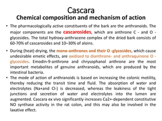 Cascara
Chemical composition and mechanism of action
• The pharmacologically active constituents of the bark are the anthranoids. The
major components are the cascarosides, which are anthrone C - and O -
glycosides. The total hydroxy-anthracene complex of the dried bark consists of
60-70% of cascarosides and 10–30% of aloins.
• During (heat) drying, the mono-anthrones and their O -glycosides, which cause
undesirable emetic effects, are oxidized to dianthrone- and anthraquinone O -
glycosides. Emodin-9-anthrone and chrysophanol anthrone are the most
important metabolites of genuine anthranoids, which are produced by the
intestinal bacteria.
• The mode of action of anthranoids is based on increasing the colonic motility,
thereby reducing the transit time and fluid. The absorption of water and
electrolytes (Na+and Cl-) is decreased, whereas the leakiness of the tight
junctions and secretion of water and electrolytes into the lumen are
augmented. Cascara ex vivo significantly increases Ca2+-dependent constitutive
NO synthase activity in the rat colon, and this may also be involved in the
laxative effect.
 