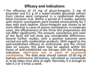 Efficacy and indications
• The efficacies of 15 mg of gluco-frangulin, 5 mg of
bisacodyl and 0.1 g of a water-soluble glucoside extract
from cascara were compared in a randomized double-
blind crossover trial. Within a period of 3 weeks, patients
with chronic constipation were treated consecutively for 5
days with each laxative. Gluco-frangulin was shown to be
most effective in cases of severe constipation; in moderate
cases, the effectiveness of the three test preparations did
not differ significantly. The amount, consistency and color
of the feces did not show any considerable differences.
Several further studies, with a positive outcome were
carried out with combination products. With regard to the
well-established efficacy of anthranoids and the clinical
data on cascara, this plant may be applied within the
frame of well-established use therapy with the following
indication: short-term use in cases of occasional
constipation. The daily dose should contain 10-30 mg of
hydroxy-anthracene derivatives, calculated as cascaroside
A, to be taken once daily at night. Normally, it is enough to
take it 2 or 3 times a week.
 