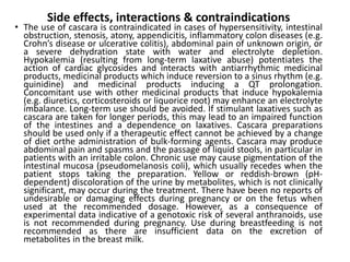 Side effects, interactions & contraindications
• The use of cascara is contraindicated in cases of hypersensitivity, intestinal
obstruction, stenosis, atony, appendicitis, inflammatory colon diseases (e.g.
Crohn’s disease or ulcerative colitis), abdominal pain of unknown origin, or
a severe dehydration state with water and electrolyte depletion.
Hypokalemia (resulting from long-term laxative abuse) potentiates the
action of cardiac glycosides and interacts with antiarrhythmic medicinal
products, medicinal products which induce reversion to a sinus rhythm (e.g.
quinidine) and medicinal products inducing a QT prolongation.
Concomitant use with other medicinal products that induce hypokalemia
(e.g. diuretics, corticosteroids or liquorice root) may enhance an electrolyte
imbalance. Long-term use should be avoided. If stimulant laxatives such as
cascara are taken for longer periods, this may lead to an impaired function
of the intestines and a dependence on laxatives. Cascara preparations
should be used only if a therapeutic effect cannot be achieved by a change
of diet orthe administration of bulk-forming agents. Cascara may produce
abdominal pain and spasms and the passage of liquid stools, in particular in
patients with an irritable colon. Chronic use may cause pigmentation of the
intestinal mucosa (pseudomelanosis coli), which usually recedes when the
patient stops taking the preparation. Yellow or reddish-brown (pH-
dependent) discoloration of the urine by metabolites, which is not clinically
significant, may occur during the treatment. There have been no reports of
undesirable or damaging effects during pregnancy or on the fetus when
used at the recommended dosage. However, as a consequence of
experimental data indicative of a genotoxic risk of several anthranoids, use
is not recommended during pregnancy. Use during breastfeeding is not
recommended as there are insufficient data on the excretion of
metabolites in the breast milk.
 