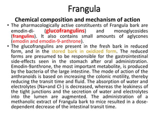 Frangula
Chemical composition and mechanism of action
• The pharmacologically active constituents of Frangula bark are
emodin-di- (glucofrangulins) and monoglycosides
(frangulins). lt also contains small amounts of aglycones
(emodin and emodin-9-anthrone).
• The glucofrangulins are present in the fresh bark in reduced
form, and in the stored bark in oxidized form. The reduced
forms are presumed to be responsible for the gastrointestinal
side-effects seen in the stomach after oral administration.
Emodin-9anthrone, the most important metabolite, is produced
by the bacteria of the large intestine. The mode of action of the
anthranoids is based on increasing the colonic motility, thereby
reducing the transit time and fluid. The absorption of water and
electrolytes (Na+and Cl-) is decreased, whereas the leakiness of
the tight junctions and the secretion of water and electrolytes
into the lumen are augmented. The administration of a
methanolic extract of Frangula bark to mice resulted in a dose-
dependent decrease of the intestinal transit time.
 