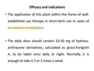 Efficacy and indications
• The application of this plant within the frame of well-
established use therapy in short-term use in cases of
occasional constipation.
• The daily dose should contain 10-30 mg of hydroxy-
anthracene derivatives, calculated as gluco-frangulin
A, to be taken once daily at night. Normally, it is
enough to take it 2 or 3 times a week.
 
