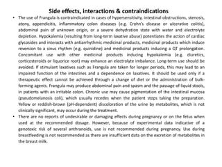 Side effects, interactions & contraindications
• The use of Frangula is contraindicated in cases of hypersensitivity, intestinal obstructions, stenosis,
atony, appendicitis, inflammatory colon diseases (e.g. Crohn’s disease or ulcerative colitis),
abdominal pain of unknown origin, or a severe dehydration state with water and electrolyte
depletion. Hypokalemia (resulting from long-term laxative abuse) potentiates the action of cardiac
glycosides and interacts with antiarrhythmic medicinal products, medicinal products which induce
reversion to a sinus rhythm (e.g. quinidine) and medicinal products inducing a QT prolongation.
Concomitant use with other medicinal products inducing hypokalemia (e.g. diuretics,
corticosteroids or liquorice root) may enhance an electrolyte imbalance. Long-term use should be
avoided. If stimulant laxatives such as Frangula are taken for longer periods, this may lead to an
impaired function of the intestines and a dependence on laxatives. It should be used only if a
therapeutic effect cannot be achieved through a change of diet or the administration of bulk-
forming agents. Frangula may produce abdominal pain and spasm and the passage of liquid stools,
in patients with an irritable colon. Chronic use may cause pigmentation of the intestinal mucosa
(pseudomelanosis coli), which usually recedes when the patient stops taking the preparation.
Yellow or reddish-brown (pH-dependent) discoloration of the urine by metabolites, which is not
clinically significant, may occur during the treatment.
• There are no reports of undesirable or damaging effects during pregnancy or on the fetus when
used at the recommended dosage. However, because of experimental data indicative of a
genotoxic risk of several anthranoids, use is not recommended during pregnancy. Use during
breastfeeding is not recommended as there are insufficient data on the excretion of metabolites in
the breast milk.
 