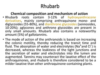 Rhubarb
Chemical composition and mechanism of action
• Rhubarb roots contain 3-12% of hydroxyanthracene
derivatives, mainly comprising anthraquinone mono- and
diglycosides (55-80%), and dianthrone glycosides (sennosides,
10-20%); aglycones and anthrone glycosides are present in
only small amounts. Rhubarb also contains a noteworthy
amount (5%) of gallotannins.
• The mode of action of the anthranoids is based on increasing
the colonic motility, thereby reducing the transit time and
fluid. The absorption of water and electrolytes (Na+and Cl-) is
decreased, whereas the leakiness of the tight junctions and
the secretion of water and electrolytes into the lumen are
augmented. Tannins may counteract the laxative effect of the
anthraquinones, and rhubarb is therefore considered to be a
milder laxative than other anthraquinone-containing plants.
 
