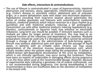 Side effects, interactions & contraindications
• The use of Rheum is contraindicated in cases of hypersensitivity, intestinal
obstruction and stenosis, atony, appendicitis, inflammatory colon diseases
(e.g. Crohn’s disease or ulcerative colitis), abdominal pain of unknown
origin, or a severe dehydration state with water and electrolyte depletion.
Hypokalemia (resulting from long-term laxative abuse) potentiates the
action of cardiac glycosides and interacts with antiarrhythmic medicinal
products, medicinal products which induce reversion to a sinus rhythm (e.g.
quinidine) and with medicinal products inducing a QT prolongation.
Concomitant use with other medicinal products inducing hypokalemia (e.g.
diuretics, corticosteroids or liquorice root) may enhance an electrolyte
imbalance. Long-term use should be avoided. If stimulant laxatives such as
rhubarb are taken for longer period of treatment, this may lead to an
impaired function of the intestines and dependence on laxatives. Rhubarb
preparations should be used only if a therapeutic effect cannot be achieved
through a change of diet or the administration of bulk-forming agents.
Rheum may produce abdominal pain and spasm and the passage of liquid
stools, in patients with an irritable colon. Chronic use may cause
pigmentation of the intestinal mucosa (pseudo-melanosis coli), which
usually recedes when the patient stops taking the preparation. A yellow or
reddish-brown (pH-dependent) discoloration of the urine by metabolites,
which is not clinically significant, may occur during the treatment. There
have been no reports of undesirable or damaging effects during pregnancy
or on the fetus when used at the recommended dosage. However, because
of experimental data indicating a genotoxic risk of several anthranoids, use
is not recommended during pregnancy. Use during breastfeeding is not
recommended as there are insufficient data on the excretion of metabolites
in the breast milk.
 