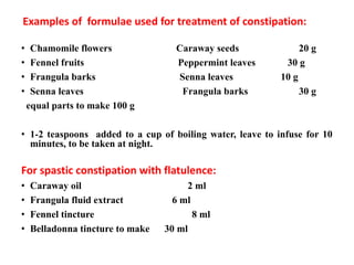 Examples of formulae used for treatment of constipation:
• Chamomile flowers Caraway seeds 20 g
• Fennel fruits Peppermint leaves 30 g
• Frangula barks Senna leaves 10 g
• Senna leaves Frangula barks 30 g
equal parts to make 100 g
• 1-2 teaspoons added to a cup of boiling water, leave to infuse for 10
minutes, to be taken at night.
For spastic constipation with flatulence:
• Caraway oil 2 ml
• Frangula fluid extract 6 ml
• Fennel tincture 8 ml
• Belladonna tincture to make 30 ml
 