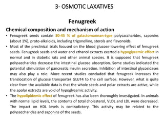 3- OSMOTIC LAXATIVES
Fenugreek
Chemical composition and mechanism of action
• Fenugreek seeds contain 30-45 % of galactomannan-type polysaccharides, saponins
(about 1%), proto-alkaloids, including trigonelline, sterols and flavonoids.
• Most of the preclinical trials focused on the blood glucose-lowering effect of fenugreek
seeds. Fenugreek seeds and water and ethanol extracts exerted a hypoglycemic effect in
normal and in diabetic rats and other animal species. It is supposed that fenugreek
polysaccharides decrease the intestinal glucose absorption. Some studies indicated the
potential stimulation of pancreatic insulin secretion. Inhibition of intestinal glycosidases
may also play a role. More recent studies concluded that fenugreek increases the
translocation of glucose transporter GLUT4 to the cell surface. However, what is quite
clear from the available data is that the whole seeds and polar extracts are active, while
the apolar extracts are void of hypoglycemic activity.
• The hypolipidemic effect of fenugreek has also been thoroughly investigated. In animals
with normal lipid levels, the contents of total cholesterol, VLDL and LDL were decreased.
The impact on HDL levels is contradictory. This activity may be related to the
polysaccharides and saponins of the seeds.
 
