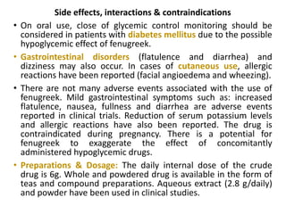 Side effects, interactions & contraindications
• On oral use, close of glycemic control monitoring should be
considered in patients with diabetes mellitus due to the possible
hypoglycemic effect of fenugreek.
• Gastrointestinal disorders (flatulence and diarrhea) and
dizziness may also occur. In cases of cutaneous use, allergic
reactions have been reported (facial angioedema and wheezing).
• There are not many adverse events associated with the use of
fenugreek. Mild gastrointestinal symptoms such as: increased
flatulence, nausea, fullness and diarrhea are adverse events
reported in clinical trials. Reduction of serum potassium levels
and allergic reactions have also been reported. The drug is
contraindicated during pregnancy. There is a potential for
fenugreek to exaggerate the effect of concomitantly
administered hypoglycemic drugs.
• Preparations & Dosage: The daily internal dose of the crude
drug is 6g. Whole and powdered drug is available in the form of
teas and compound preparations. Aqueous extract (2.8 g/daily)
and powder have been used in clinical studies.
 