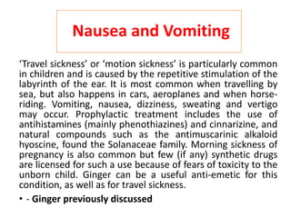 Nausea and Vomiting
‘Travel sickness’ or ‘motion sickness’ is particularly common
in children and is caused by the repetitive stimulation of the
labyrinth of the ear. It is most common when travelling by
sea, but also happens in cars, aeroplanes and when horse-
riding. Vomiting, nausea, dizziness, sweating and vertigo
may occur. Prophylactic treatment includes the use of
antihistamines (mainly phenothiazines) and cinnarizine, and
natural compounds such as the antimuscarinic alkaloid
hyoscine, found the Solanaceae family. Morning sickness of
pregnancy is also common but few (if any) synthetic drugs
are licensed for such a use because of fears of toxicity to the
unborn child. Ginger can be a useful anti-emetic for this
condition, as well as for travel sickness.
• - Ginger previously discussed
 