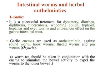 1- Garlic:
• It is a successful treatment for dysentery, diarrhea,
diphtheria, tuberculosis, whooping cough, typhoid,
hepatitis and even worms and anti-cancer effect on the
gastro-intestinal tract.
• Garlic enemas are used as anthelemintic, against
round worm, hook worms, thread worms and pin
worms (Oxyuris).
(a warm tea should be taken in conjunction with the
enema to stimulate the bowel activity to expel the
worms to the lower bowel .)
 