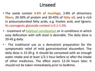 Linseed
• The seeds contain 3-6% of mucilage, 3-8% of alimentary
fibers, 20-30% of protein and 30-45% of fatty oil, and is rich
in polyunsaturated fatty acids, e.g. linoleic acid, and lignans.
Its cyanogenic glycoside content is 0.1-1.5%.
• - treatment of habitual constipation or in conditions in which
easy defecation with soft stool is desirable. The daily dose is
20-45 g daily.
• - The traditional use as a demulcent preparation for the
symptomatic relief of mild gastrointestinal discomfort. The
daily dose is 15-30 g. It should be consumed with an enough
water intake and at least 1/2-1 hour before or after the intake
of other medicines. The effect starts 12-24 hours later. It
should not be taken immediately prior to bedtime.
 