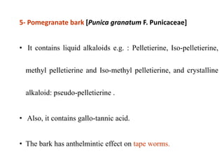 5- Pomegranate bark [Punica granatum F. Punicaceae]
• It contains liquid alkaloids e.g. : Pelletierine, Iso-pelletierine,
methyl pelletierine and Iso-methyl pelletierine, and crystalline
alkaloid: pseudo-pelletierine .
• Also, it contains gallo-tannic acid.
• The bark has anthelmintic effect on tape worms.
 