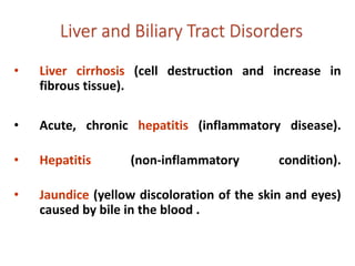 • Liver cirrhosis (cell destruction and increase in
fibrous tissue).
• Acute, chronic hepatitis (inflammatory disease).
• Hepatitis (non-inflammatory condition).
• Jaundice (yellow discoloration of the skin and eyes)
caused by bile in the blood .
 