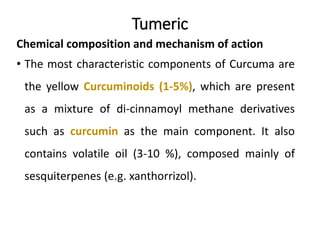 Tumeric
Chemical composition and mechanism of action
• The most characteristic components of Curcuma are
the yellow Curcuminoids (1-5%), which are present
as a mixture of di-cinnamoyl methane derivatives
such as curcumin as the main component. It also
contains volatile oil (3-10 %), composed mainly of
sesquiterpenes (e.g. xanthorrizol).
 
