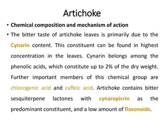 Artichoke
• Chemical composition and mechanism of action
• The bitter taste of artichoke leaves is primarily due to the
Cynarin content. This constituent can be found in highest
concentration in the leaves. Cynarin belongs among the
phenolic acids, which constitute up to 2% of the dry weight.
Further important members of this chemical group are
chlorogenic acid and caffeic acid. Artichoke contains bitter
sesquiterpene lactones with cynaropicrin as the
predominant constituent, and a low amount of flavonoids.
 