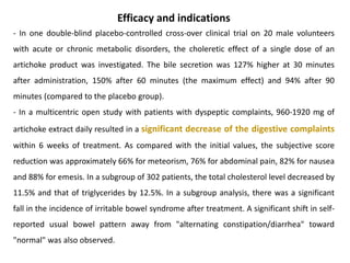 Efficacy and indications
- In one double-blind placebo-controlled cross-over clinical trial on 20 male volunteers
with acute or chronic metabolic disorders, the choleretic effect of a single dose of an
artichoke product was investigated. The bile secretion was 127% higher at 30 minutes
after administration, 150% after 60 minutes (the maximum effect) and 94% after 90
minutes (compared to the placebo group).
- In a multicentric open study with patients with dyspeptic complaints, 960-1920 mg of
artichoke extract daily resulted in a significant decrease of the digestive complaints
within 6 weeks of treatment. As compared with the initial values, the subjective score
reduction was approximately 66% for meteorism, 76% for abdominal pain, 82% for nausea
and 88% for emesis. In a subgroup of 302 patients, the total cholesterol level decreased by
11.5% and that of triglycerides by 12.5%. In a subgroup analysis, there was a significant
fall in the incidence of irritable bowel syndrome after treatment. A significant shift in self-
reported usual bowel pattern away from "alternating constipation/diarrhea" toward
"normal" was also observed.
 