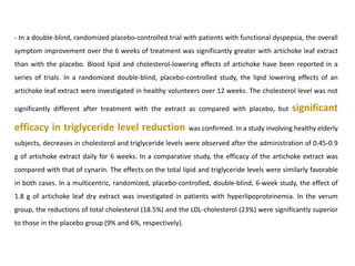 - In a double-blind, randomized placebo-controlled trial with patients with functional dyspepsia, the overall
symptom improvement over the 6 weeks of treatment was significantly greater with artichoke leaf extract
than with the placebo. Blood lipid and cholesterol-lowering effects of artichoke have been reported in a
series of trials. In a randomized double-blind, placebo-controlled study, the lipid lowering effects of an
artichoke leaf extract were investigated in healthy volunteers over 12 weeks. The cholesterol level was not
significantly different after treatment with the extract as compared with placebo, but significant
efficacy in triglyceride level reduction was confirmed. In a study involving healthy elderly
subjects, decreases in cholesterol and triglyceride levels were observed after the administration of 0.45-0.9
g of artichoke extract daily for 6 weeks. In a comparative study, the efficacy of the artichoke extract was
compared with that of cynarin. The effects on the total lipid and triglyceride levels were similarly favorable
in both cases. In a multicentric, randomized, placebo-controlled, double-blind, 6-week study, the effect of
1.8 g of artichoke leaf dry extract was investigated in patients with hyperlipoproteinemia. In the verum
group, the reductions of total cholesterol (18.5%) and the LDL-cholesterol (23%) were significantly superior
to those in the placebo group (9% and 6%, respectively).
 