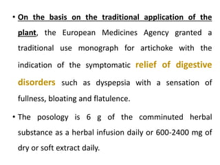 • On the basis on the traditional application of the
plant, the European Medicines Agency granted a
traditional use monograph for artichoke with the
indication of the symptomatic relief of digestive
disorders such as dyspepsia with a sensation of
fullness, bloating and flatulence.
• The posology is 6 g of the comminuted herbal
substance as a herbal infusion daily or 600-2400 mg of
dry or soft extract daily.
 