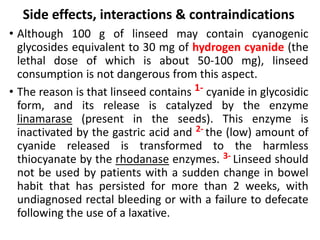 Side effects, interactions & contraindications
• Although 100 g of linseed may contain cyanogenic
glycosides equivalent to 30 mg of hydrogen cyanide (the
lethal dose of which is about 50-100 mg), linseed
consumption is not dangerous from this aspect.
• The reason is that linseed contains 1- cyanide in glycosidic
form, and its release is catalyzed by the enzyme
linamarase (present in the seeds). This enzyme is
inactivated by the gastric acid and 2- the (low) amount of
cyanide released is transformed to the harmless
thiocyanate by the rhodanase enzymes. 3- Linseed should
not be used by patients with a sudden change in bowel
habit that has persisted for more than 2 weeks, with
undiagnosed rectal bleeding or with a failure to defecate
following the use of a laxative.
 