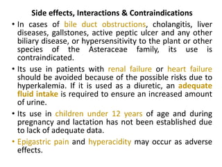 Side effects, Interactions & Contraindications
• In cases of bile duct obstructions, cholangitis, liver
diseases, gallstones, active peptic ulcer and any other
biliary disease, or hypersensitivity to the plant or other
species of the Asteraceae family, its use is
contraindicated.
• Its use in patients with renal failure or heart failure
should be avoided because of the possible risks due to
hyperkalemia. If it is used as a diuretic, an adequate
fluid intake is required to ensure an increased amount
of urine.
• Its use in children under 12 years of age and during
pregnancy and lactation has not been established due
to lack of adequate data.
• Epigastric pain and hyperacidity may occur as adverse
effects.
 