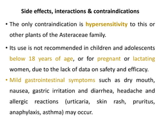 Side effects, interactions & contraindications
• The only contraindication is hypersensitivity to this or
other plants of the Asteraceae family.
• Its use is not recommended in children and adolescents
below 18 years of age, or for pregnant or lactating
women, due to the lack of data on safety and efficacy.
• Mild gastrointestinal symptoms such as dry mouth,
nausea, gastric irritation and diarrhea, headache and
allergic reactions (urticaria, skin rash, pruritus,
anaphylaxis, asthma) may occur.
 