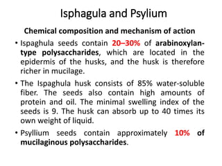 Chemical composition and mechanism of action
• Ispaghula seeds contain 20–30% of arabinoxylan-
type polysaccharides, which are located in the
epidermis of the husks, and the husk is therefore
richer in mucilage.
• The Ispaghula husk consists of 85% water-soluble
fiber. The seeds also contain high amounts of
protein and oil. The minimal swelling index of the
seeds is 9. The husk can absorb up to 40 times its
own weight of liquid.
• Psyllium seeds contain approximately 10% of
mucilaginous polysaccharides.
Isphagula and Psylium
 