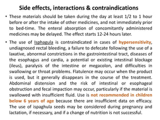 Side effects, interactions & contraindications
• These materials should be taken during the day at least 1/2 to 1 hour
before or after the intake of other medicines, and not immediately prior
to bed-time. The enteral absorption of concomitantly administered
medicines may be delayed. The effect starts 12-24 hours later.
• The use of Isphagula is contraindicated in cases of hypersensitivity,
undiagnosed rectal bleeding, a failure to defecate following the use of a
laxative, abnormal constrictions in the gastrointestinal tract, diseases of
the esophagus and cardia, a potential or existing intestinal blockage
(ileus), paralysis of the intestine or megacolon, and difficulties in
swallowing or throat problems. Flatulence may occur when the product
is used, but it generally disappears in the course of the treatment.
Abdominal distension and the risk of intestinal or esophageal
obstruction and fecal impaction may occur, particularly if the material is
swallowed with insufficient fluid. Use is not recommended in children
below 6 years of age because there are insufficient data on efficacy.
The use of ispaghula seeds may be considered during pregnancy and
lactation, if necessary, and if a change of nutrition is not successful.
 