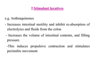 2.Stimulant laxatives
e.g. Anthraquinones
- Increases intestinal motility and inhibit re-absorption of
electrolytes and fluids from the colon
- Increases the volume of intestinal contents, and filling
pressure.
-This induces propulsive contraction and stimulates
peristaltic movement
 