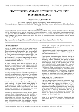 IJRET: International Journal of Research in Engineering and Technology eISSN: 2319-1163 | pISSN: 2321-7308 
_______________________________________________________________________________________ 
Volume: 03 Special Issue: 11 | NCAMESHE - 2014 | Jun-2014, Available @ http://www.ijret.org 116 
PHYTOTOXICITY ANALYSIS OF VARIOUS PLANTS USING INDUSTRIAL SLUDGE Deepankumar.K1, Narmadha.N2 1PG Scholar, Knowledge Institute of Technology, Salem, Tamilnadu, India 2Assistant Professor, Department of Mechanical Engineering, Knowledge Institute of Technology, Salem, Tamilnadu, India Abstract This paper deals with analysis of physical and chemical properties of sludge in dyeing industry .By seeding same kind of seeds in different materials such as red sand (A) and mixture of red sand & sludge (B). By using this method to find out the phytotoxicity level of plant in PH,EC(ELECTRICAL CONDUCTIVITY),plant macro and micro nutrients level in both the materials, growth of stem& root& leaf in the material and the grown plants. With this we are concluding the toxicity level present in different material and the growth of plants. Keywords: Industrial Sludge, Macro And Micro Nutrients, Agriculture, Organic Matter, Soil, Plant. 
--------------------------------------------------------------------***------------------------------------------------------------------ 1. INTRODUCTION Most of the research are based on sewage sludge used in agriculture purpose only. So its important to test the dyeing industrial sludge into the agriculture land. Mostly sewage sludge consist 65 to 75 % of urines and laterins [6]. But in the dyeing industrial sludge consist of dyeing colours, cow duck , and some amount of different chemicals like lime , polyelectrolyte etc. Large part of sewage sludge are pollutes the environment depending on the chemicals used in the waste water treatment process [8]. In Nordic countries mostly 40% of sludge are used in agriculture purpose because of sewage sludge it contain high nutrients and organic matters. Micro and macro nutrients, manganese, copper, zinc are presented in sludge so it should be useable for plants [4]. In dyeing industry wastewater contain biological aspect of pathogens, including microbes, fungi, viruses, parasities and protozoa(biological properties). Some of the biological aspects are destroyed the growth of plants and thus causing contamination risk to animals , plants , peoples etc [7]. In waste water treatment cow duck also used for one part of water treatment. Cow duck contains some amount of nitrogen, phosphorus and potassium present. It should be helpful for growth of plants in agriculture. But most of the nutrients and nitrogens is lost immediately after some amount of chemicals used for the water treatment. 
Interest in the agricultural usage of sludge obtained in water treatment plants is increasing due to the possibility of recycling valuable components ilke nitrogen , phrosphorus , organic matters and someother plant nutrients etc [2] . After either aerobic or anaerobic digestion process industrial sludge is the insoluble residue from wastewater treatment. Sludge comprises resistant compound (60% of organic matter), (6% nitrogen), (4% phosphorus(p2o5)), other macronutrients like k2o are 1.5% . The relationships of heavy metals have indirect effect of on soil, plant,and it affect its growth , nodulation in leguminous plant and other properties [3]. The experiment and the greenhouse conditions describe the effect of sewage sludge application to a desert soil on nodulation , nitrogen fixation and plant growth [5]. Due to toxicity effect of heavy metals plant analysis indicate that effect of sewage sludge in high rate rather than on host plants so the final result is sewage sludge at low usage rate may significantly increase legume growth in desert soil [1]. The Industrial sludge contain such as zinc, copper, Fe, Mn, Cu it may arise the problem when the industrial sludge is applied to an agricultural soil. The influence it heavy metal accumulation in the plants tissues and growth may be also occurred. For agriculture soil, sewage sludge studies are important due to economic and environmental implications. 2. MATERIALS AND METHODS Take two part each filled with red soil one contain purely red soil (A) and another one contain mixture of red soil & industrial sludge (B) contains soil density(2*106) *12 tons/heter according to FCO(Fertilizer Control Order ). After that procedure sow different type of seeds in each part, in that measure the growth of plants in each 10 days (10, 20, 30 days ones ). After the measurement we have to differentiate the growth of plants, root, stem, etc. The physical and chemical characteristics of material A and material B are shown in table (1). Some of the physical and chemical characteristics and extractable Fe, Mn, Zn, Cu amount of the soil and industrial sludge 
 