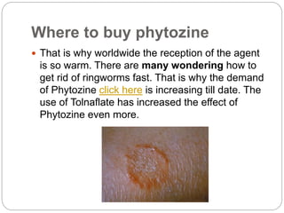 Where to buy phytozine
That is why worldwide the reception of the agent
is so warm. There are many wondering how to
get rid of ringworms fast. That is why the demand
of Phytozine click here is increasing till date. The
use of Tolnaflate has increased the effect of
Phytozine even more.