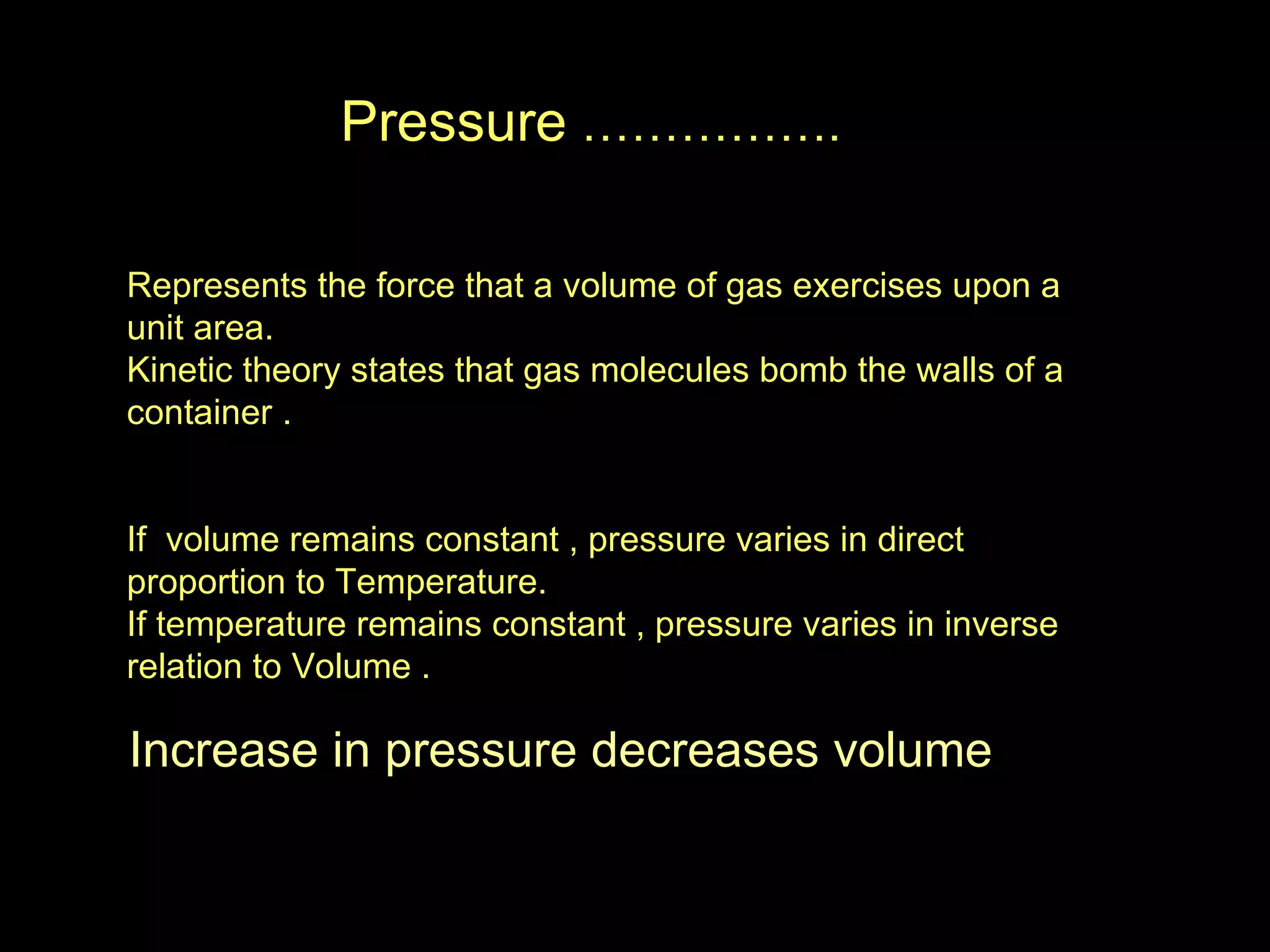 Pressure  ……………. Represents the force that a volume of gas exercises upon a unit area. Kinetic theory states that gas molecules bomb the walls of a container . If  volume remains constant , pressure varies in direct proportion to Temperature. If temperature remains constant , pressure varies in inverse relation to Volume . Increase in pressure decreases volume 