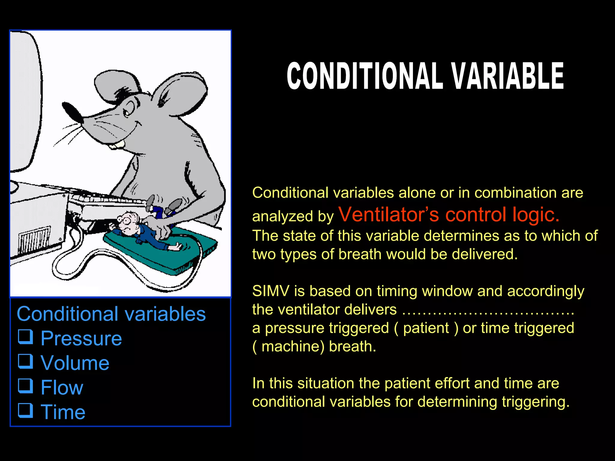 Conditional variables alone or in combination are analyzed by  Ventilator’s control logic. The state of this variable determines as to which of two types of breath would be delivered. SIMV is based on timing window and accordingly the ventilator delivers ……………………………. a pressure triggered ( patient ) or time triggered ( machine) breath. In this situation the patient effort and time are conditional variables for determining triggering. CONDITIONAL VARIABLE Conditional variables  Pressure  Volume  Flow  Time  
