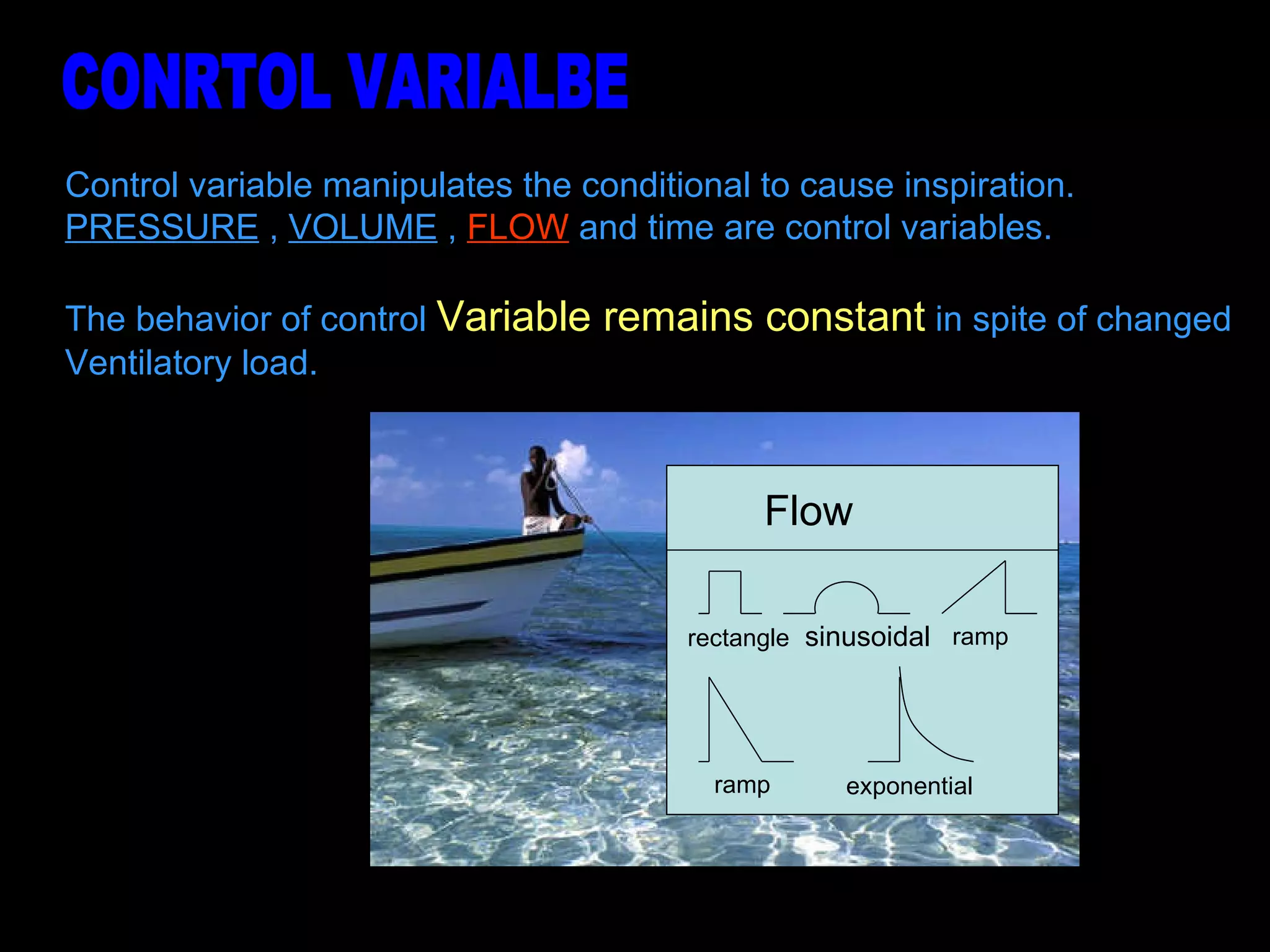 Control variable manipulates the conditional to cause inspiration. PRESSURE  ,  VOLUME  ,  FLOW  and time are control variables. The behavior of control  Variable remains constant  in spite of changed  Ventilatory load.  CONRTOL VARIALBE Flow  sinusoidal rectangle ramp ramp exponential 