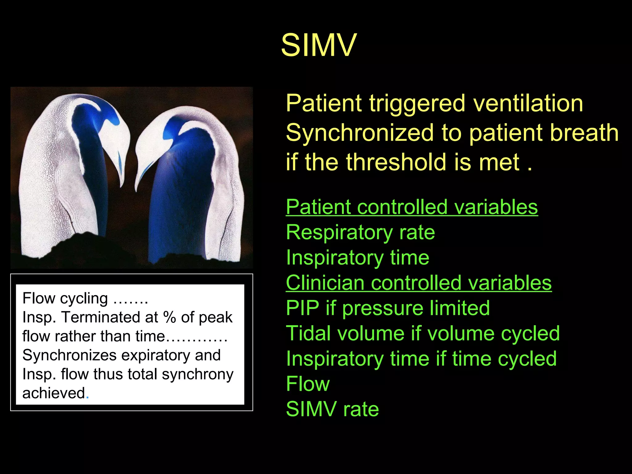 SIMV  Patient triggered ventilation Synchronized to patient breath if the threshold is met .  Patient controlled variables   Respiratory rate Inspiratory time  Clinician controlled variables   PIP if pressure limited  Tidal volume if volume cycled  Inspiratory time if time cycled Flow  SIMV rate  Flow cycling ……. Insp. Terminated at % of peak  flow rather than time…………  Synchronizes expiratory and  Insp. flow thus total synchrony  achieved .  