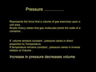 Pressure  ……………. Represents the force that a volume of gas exercises upon a unit area. Kinetic theory states that gas molecules bomb the walls of a container . If  volume remains constant , pressure varies in direct proportion to Temperature. If temperature remains constant , pressure varies in inverse relation to Volume . Increase in pressure decreases volume 