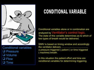Conditional variables alone or in combination are analyzed by  Ventilator’s control logic. The state of this variable determines as to which of two types of breath would be delivered. SIMV is based on timing window and accordingly the ventilator delivers ……………………………. a pressure triggered ( patient ) or time triggered ( machine) breath. In this situation the patient effort and time are conditional variables for determining triggering. CONDITIONAL VARIABLE Conditional variables  Pressure  Volume  Flow  Time  
