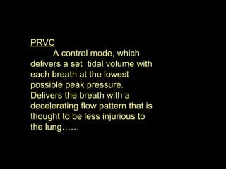 PRVC A control mode, which delivers a set  tidal volume with each breath at the lowest possible peak pressure. Delivers the breath with a decelerating flow pattern that is thought to be less injurious to the lung……  