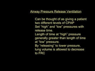 Airway Pressure Release Ventilation Can be thought of as giving a patient two different levels of CPAP  Set “high” and “low” pressures with release time. Length of time at “high” pressure generally greater than length of time at “low” pressure. By “releasing” to lower pressure, lung volume is allowed to decrease to FRC 
