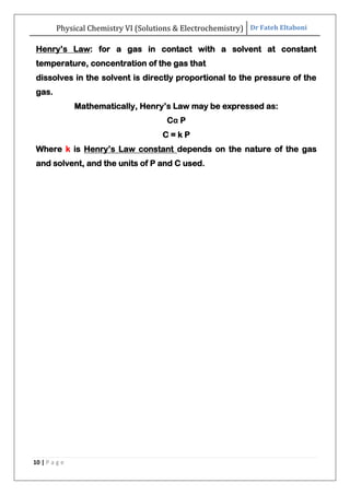 Physical Chemistry VI (Solutions & Electrochemistry) Dr Fateh Eltaboni
10 | P a g e
Henry‟s Law: for a gas in contact with a solvent at constant
temperature, concentration of the gas that
dissolves in the solvent is directly proportional to the pressure of the
gas.
Mathematically, Henry‟s Law may be expressed as:
Cα P
C = k P
Where k is Henry‟s Law constant depends on the nature of the gas
and solvent, and the units of P and C used.
 