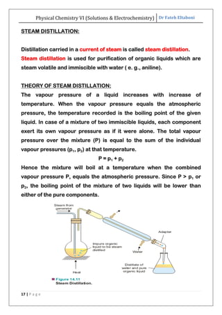 Physical Chemistry VI (Solutions & Electrochemistry) Dr Fateh Eltaboni
17 | P a g e
STEAM DISTILLATION:
Distillation carried in a current of steam is called steam distillation.
Steam distillation is used for purification of organic liquids which are
steam volatile and immiscible with water ( e. g., aniline).
THEORY OF STEAM DISTILLATION:
The vapour pressure of a liquid increases with increase of
temperature. When the vapour pressure equals the atmospheric
pressure, the temperature recorded is the boiling point of the given
liquid. In case of a mixture of two immiscible liquids, each component
exert its own vapour pressure as if it were alone. The total vapour
pressure over the mixture (P) is equal to the sum of the individual
vapour pressures (p1, p2) at that temperature.
P = p1 + p2
Hence the mixture will boil at a temperature when the combined
vapour pressure P, equals the atmospheric pressure. Since P > p1 or
p2, the boiling point of the mixture of two liquids will be lower than
either of the pure components.
 