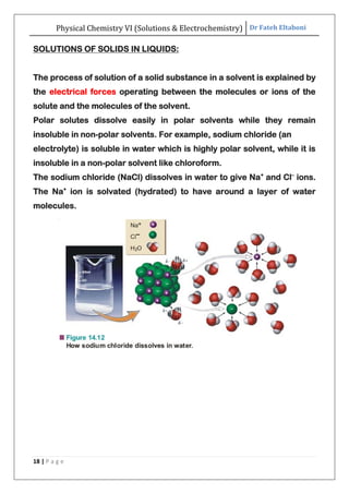 Physical Chemistry VI (Solutions & Electrochemistry) Dr Fateh Eltaboni
18 | P a g e
SOLUTIONS OF SOLIDS IN LIQUIDS:
The process of solution of a solid substance in a solvent is explained by
the electrical forces operating between the molecules or ions of the
solute and the molecules of the solvent.
Polar solutes dissolve easily in polar solvents while they remain
insoluble in non-polar solvents. For example, sodium chloride (an
electrolyte) is soluble in water which is highly polar solvent, while it is
insoluble in a non-polar solvent like chloroform.
The sodium chloride (NaCl) dissolves in water to give Na+
and Cl–
ions.
The Na+
ion is solvated (hydrated) to have around a layer of water
molecules.
 