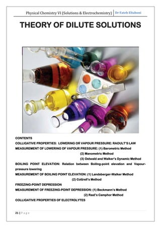 Physical Chemistry VI (Solutions & Electrochemistry) Dr Fateh Eltaboni
21 | P a g e
THEORY OF DILUTE SOLUTIONS
CONTENTS
COLLIGATIVE PROPERTIES: LOWERING OR VAPOUR PRESSURE: RAOULT‟S LAW
MEASUREMENT OF LOWERING OF VAPOUR PRESSURE: (1) Barometric Method
(2) Manometric Method
(3) Ostwald and Walker‟s Dynamic Method
BOILING POINT ELEVATION: Relation between Boiling-point elevation and Vapour-
pressure lowering
MEASUREMENT OF BOILING POINT ELEVATION: (1) Landsberger-Walker Method
(2) Cottrell‟s Method
FREEZING-POINT DEPRESSION
MEASUREMENT OF FREEZING-POINT DEPRESSION: (1) Beckmann‟s Method
(2) Rast‟s Camphor Method
COLLIGATIVE PROPERTIES OF ELECTROLYTES
 