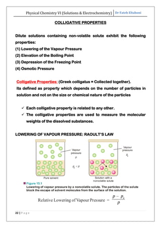 Physical Chemistry VI (Solutions & Electrochemistry) Dr Fateh Eltaboni
22 | P a g e
COLLIGATIVE PROPERTIES
Dilute solutions containing non-volatile solute exhibit the following
properties:
(1) Lowering of the Vapour Pressure
(2) Elevation of the Boiling Point
(3) Depression of the Freezing Point
(4) Osmotic Pressure
Colligative Properties: (Greek colligatus = Collected together).
Its defined as property which depends on the number of particles in
solution and not on the size or chemical nature of the particles
 Each colligative property is related to any other.
 The colligative properties are used to measure the molecular
weights of the dissolved substances.
LOWERING OF VAPOUR PRESSURE: RAOULT‟S LAW
 