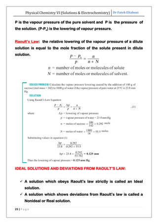 Physical Chemistry VI (Solutions & Electrochemistry) Dr Fateh Eltaboni
23 | P a g e
P is the vapour pressure of the pure solvent and P is the pressure of
the solution. (P-Ps) is the lowering of vapour pressure.
Raoult‟s Law: the relative lowering of the vapour pressure of a dilute
solution is equal to the mole fraction of the solute present in dilute
solution.
IDEAL SOLUTIONS AND DEVIATIONS FROM RAOULT‟S LAW:
 A solution which obeys Raoult‟s law strictly is called an Ideal
solution.
 A solution which shows deviations from Raoult‟s law is called a
Nonideal or Real solution.
 