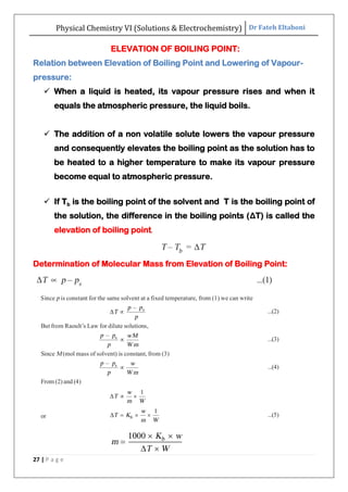 Physical Chemistry VI (Solutions & Electrochemistry) Dr Fateh Eltaboni
27 | P a g e
ELEVATION OF BOILING POINT:
Relation between Elevation of Boiling Point and Lowering of Vapour-
pressure:
 When a liquid is heated, its vapour pressure rises and when it
equals the atmospheric pressure, the liquid boils.
 The addition of a non volatile solute lowers the vapour pressure
and consequently elevates the boiling point as the solution has to
be heated to a higher temperature to make its vapour pressure
become equal to atmospheric pressure.
 If Tb is the boiling point of the solvent and T is the boiling point of
the solution, the difference in the boiling points (ΔT) is called the
elevation of boiling point.
Determination of Molecular Mass from Elevation of Boiling Point:
 