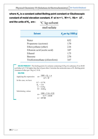 Physical Chemistry VI (Solutions & Electrochemistry) Dr Fateh Eltaboni
28 | P a g e
where Kb is a constant called Boiling point constant or Ebulioscopic
constant of molal elevation constant. If w/ m = 1, W = 1, Kb = ΔT .
and the units of Kb are :
 