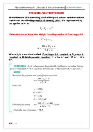 Physical Chemistry VI (Solutions & Electrochemistry) Dr Fateh Eltaboni
30 | P a g e
FREEZING–POINT DEPRESSION
The difference of the freezing point of the pure solvent and the solution
is referred to as the Depression of freezing point. It is represented by
the symbol ΔT or ΔTf.
Determination of Molecular Weight from Depression of Freezing point:
Where Kf is a constant called Freezing-point constant or Cryoscopic
constant or Molal depression constant. If w /m = 1 and W = 1, Kf =
ΔT.
 