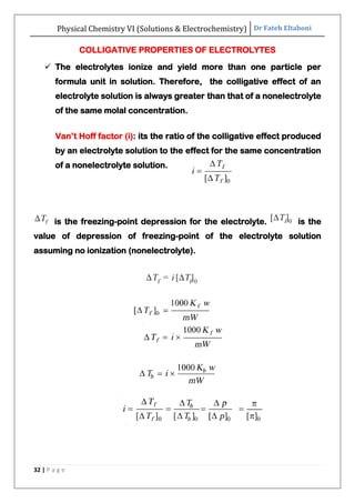 Physical Chemistry VI (Solutions & Electrochemistry) Dr Fateh Eltaboni
32 | P a g e
COLLIGATIVE PROPERTIES OF ELECTROLYTES
 The electrolytes ionize and yield more than one particle per
formula unit in solution. Therefore, the colligative effect of an
electrolyte solution is always greater than that of a nonelectrolyte
of the same molal concentration.
Van‟t Hoff factor (i): its the ratio of the colligative effect produced
by an electrolyte solution to the effect for the same concentration
of a nonelectrolyte solution.
is the freezing-point depression for the electrolyte. is the
value of depression of freezing-point of the electrolyte solution
assuming no ionization (nonelectrolyte).
 
